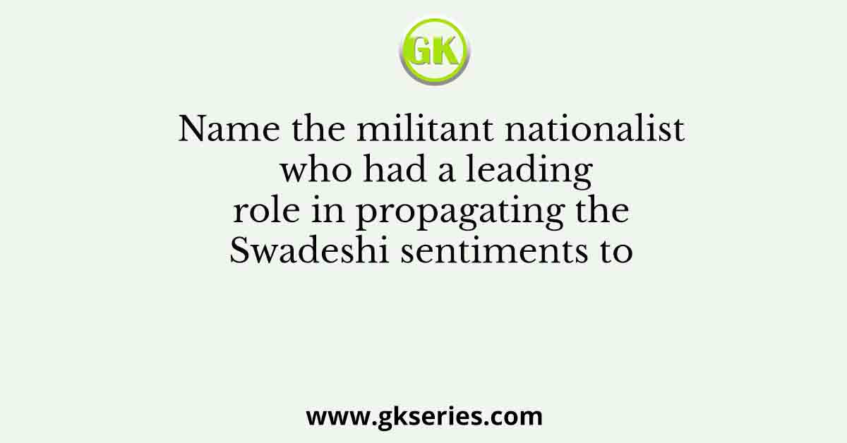 Name the militant nationalist who had a leading role in propagating the Swadeshi sentiments to