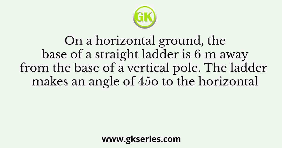 On a horizontal ground, the base of a straight ladder is 6 m away from the base of a vertical pole. The ladder makes an angle of 45o to the horizontal