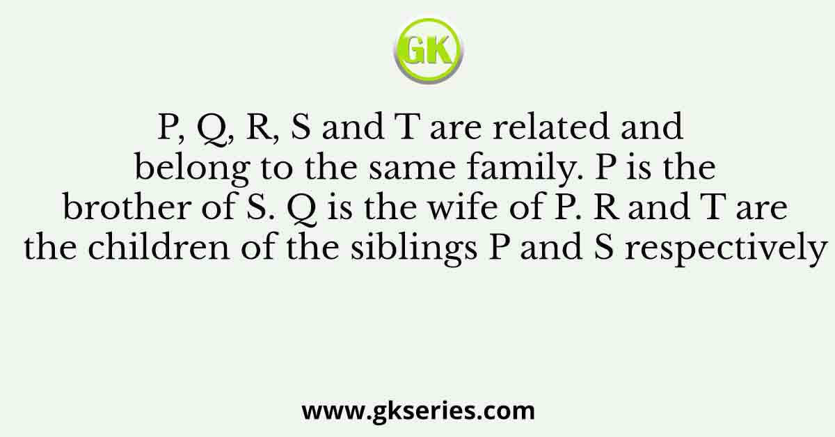 P, Q, R, S and T are related and belong to the same family. P is the brother of S. Q is the wife of P. R and T are the children of the siblings P and S respectively