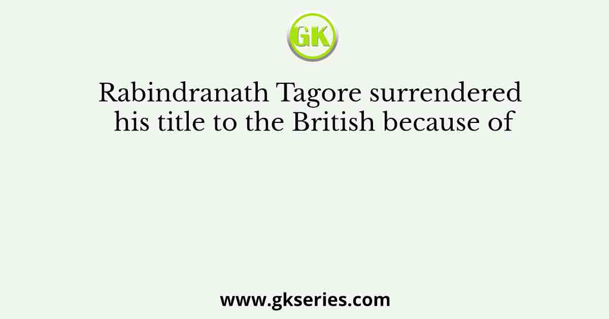 Rabindranath Tagore surrendered his title to the British because of