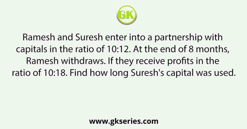 Ramesh and Suresh enter into a partnership with capitals in the ratio of 10:12. At the end of 8 months, Ramesh withdraws. If they receive profits in the ratio of 10:18. Find how long Suresh's capital was used.