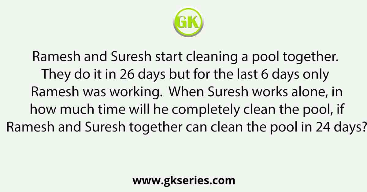 Ramesh and Suresh start cleaning a pool together. They do it in 26 days but for the last 6 days only Ramesh was working. When Suresh works alone, in how much time will he completely clean the pool, if Ramesh and Suresh together can clean the pool in 24 days?