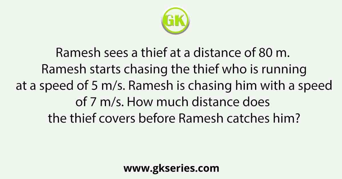 Ramesh sees a thief at a distance of 80 m. Ramesh starts chasing the thief who is running at a speed of 5 m/s. Ramesh is chasing him with a speed of 7 m/s. How much distance does the thief covers before Ramesh catches him?