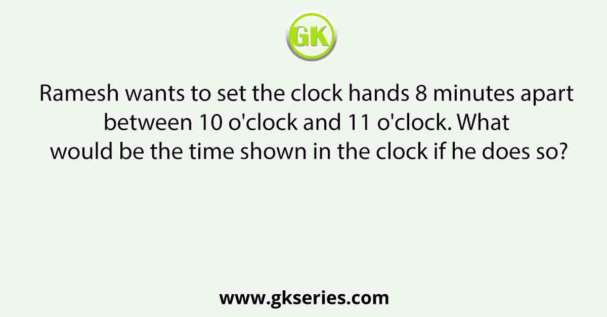 Ramesh wants to set the clock hands 8 minutes apart between 10 o'clock and 11 o'clock. What would be the time shown in the clock if he does so?