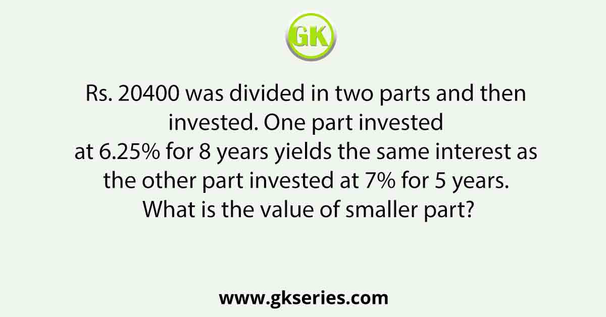 Rs. 20400 was divided in two parts and then invested. One part invested at 6.25% for 8 years yields the same interest as the other part invested at 7% for 5 years. What is the value of smaller part?
