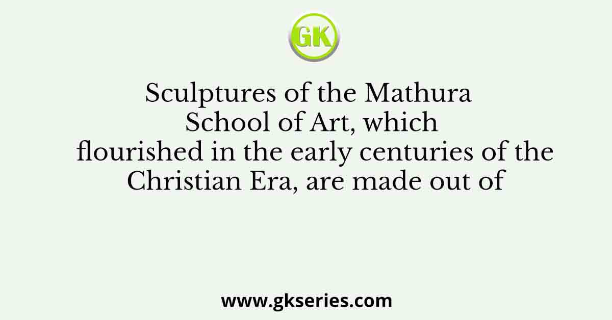 Sculptures of the Mathura School of Art, which flourished in the early centuries of the Christian Era, are made out of
