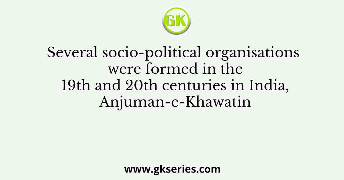 Several socio-political organisations were formed in the 19th and 20th centuries in India, Anjuman-e-Khawatin