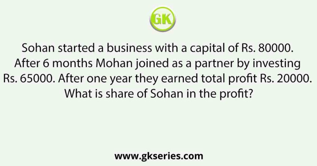 Sohan started a business with a capital of Rs. 80000. After 6 months Mohan joined as a partner by investing Rs. 65000. After one year they earned total profit Rs. 20000. What is share of Sohan in the profit?