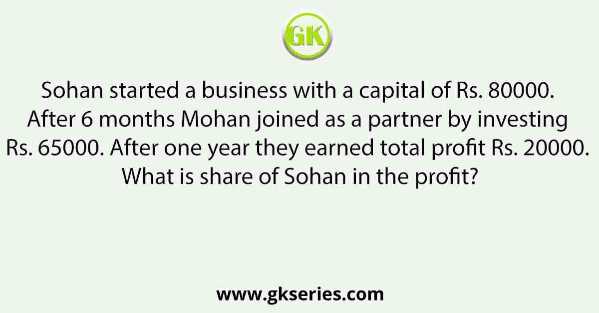 Sohan started a business with a capital of Rs. 80000. After 6 months Mohan joined as a partner by investing Rs. 65000. After one year they earned total profit Rs. 20000. What is share of Sohan in the profit?