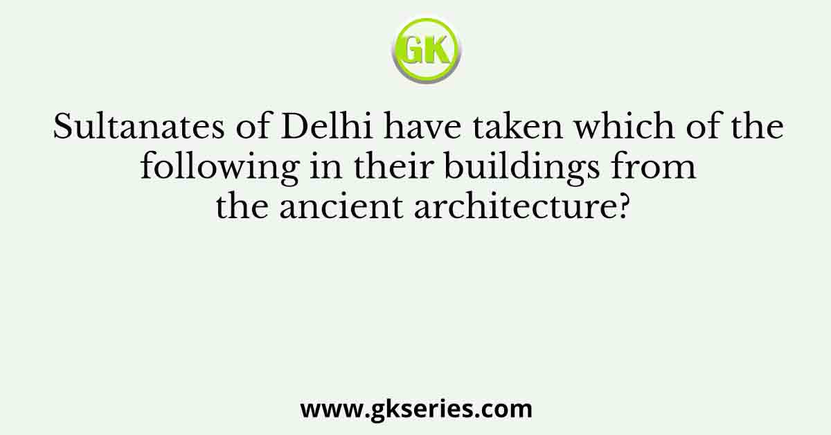 Sultanates of Delhi have taken which of the following in their buildings from the ancient architecture?