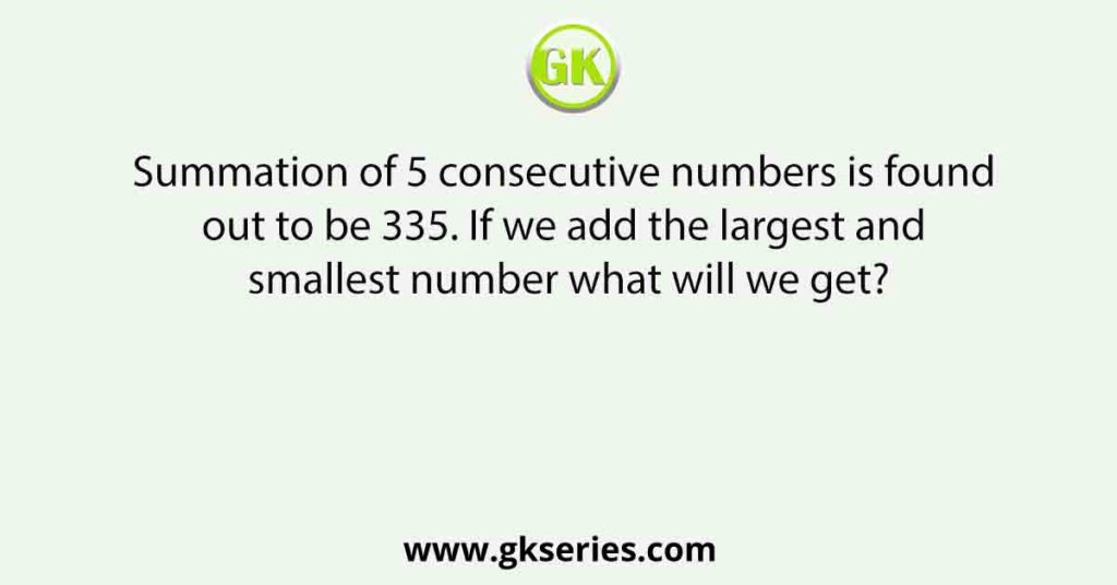 Summation of 5 consecutive numbers is found out to be 335. If we add the largest and smallest number what will we get?