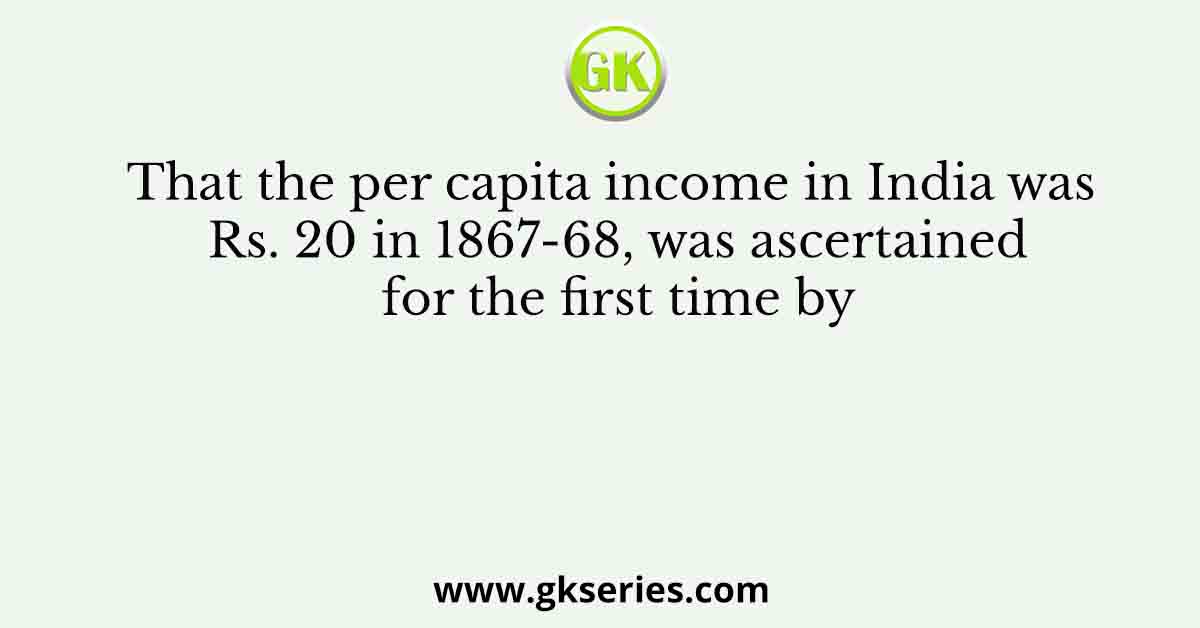 That the per capita income in India was Rs. 20 in 1867-68, was ascertained for the first time by