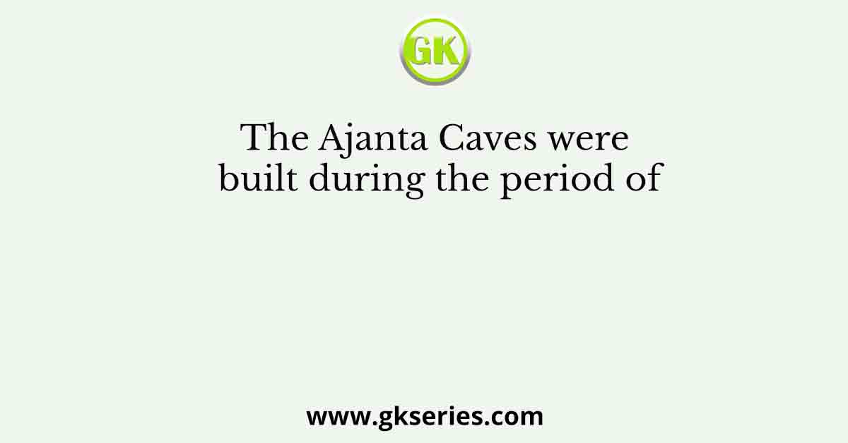 The Ajanta Caves were built during the period of