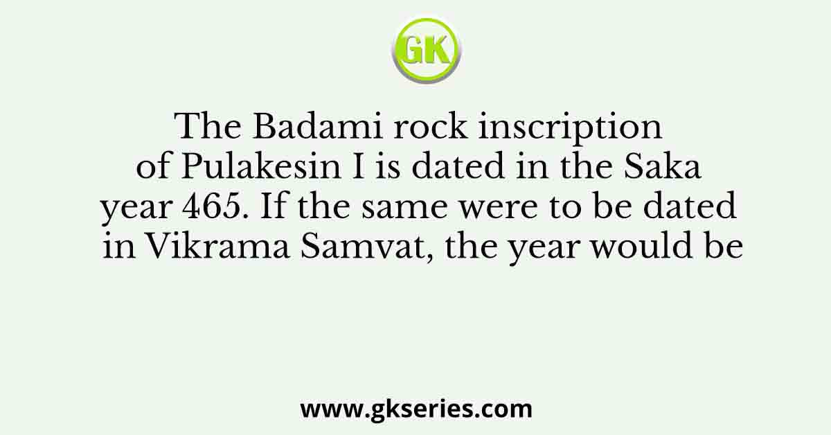 The Badami rock inscription of Pulakesin I is dated in the Saka year 465. If the same were to be dated in Vikrama Samvat, the year would be
