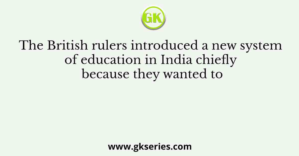 The British rulers introduced a new system of education in India chiefly because they wanted to