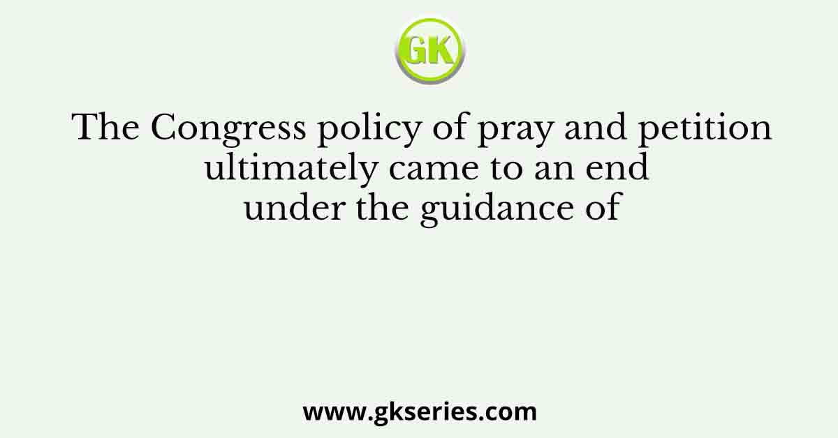 The Congress policy of pray and petition ultimately came to an end under the guidance of