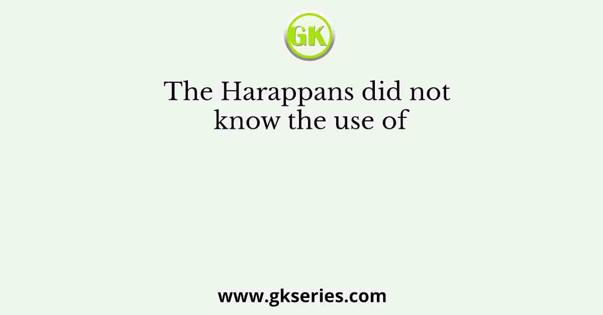 The Harappans did not know the use of