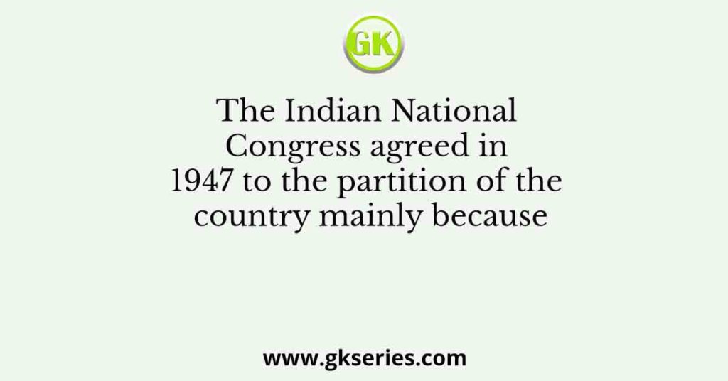 The Indian National Congress agreed in 1947 to the partition of the country mainly because