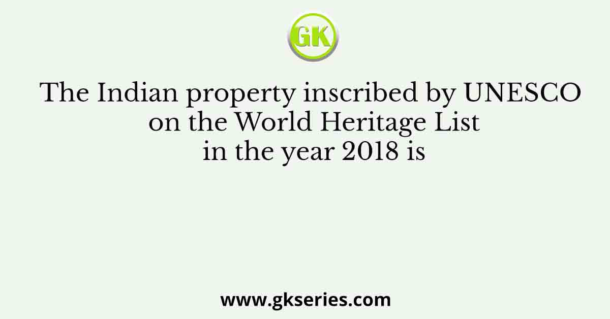 The Indian property inscribed by UNESCO on the World Heritage List in the year 2018 is
