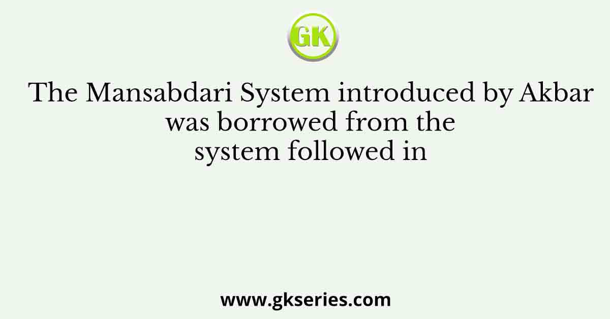 The Mansabdari System introduced by Akbar was borrowed from the system followed in