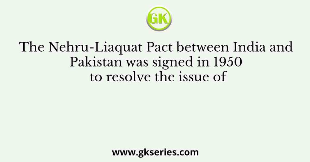 The Nehru-Liaquat Pact between India and Pakistan was signed in 1950 to resolve the issue of