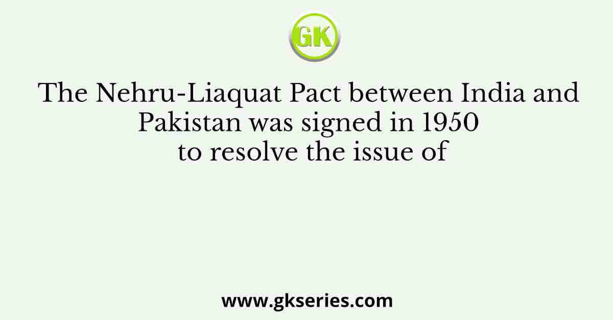 The Nehru-Liaquat Pact between India and Pakistan was signed in 1950 to resolve the issue of