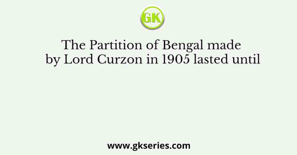 The Partition of Bengal made by Lord Curzon in 1905 lasted until