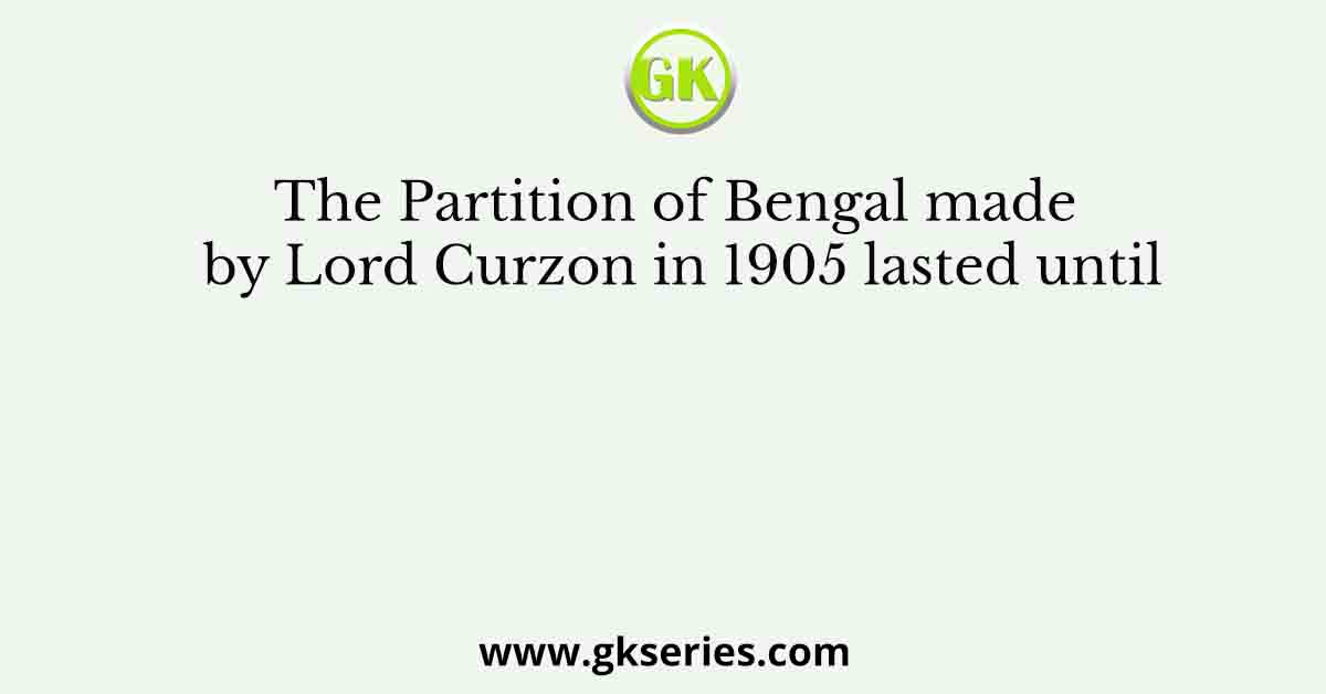 The Partition of Bengal made by Lord Curzon in 1905 lasted until