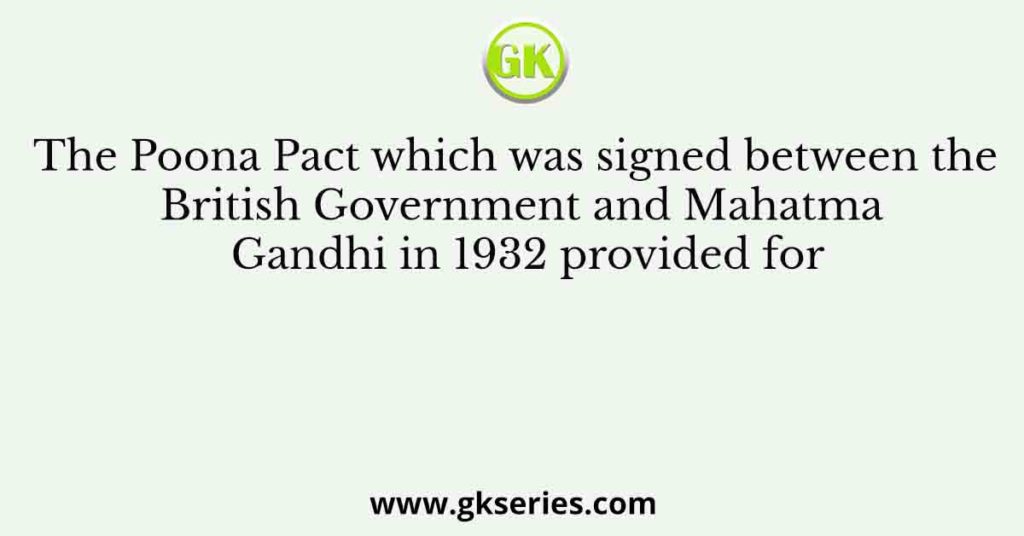 The Poona Pact which was signed between the British Government and Mahatma Gandhi in 1932 provided for