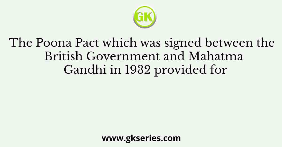 The Poona Pact which was signed between the British Government and Mahatma Gandhi in 1932 provided for
