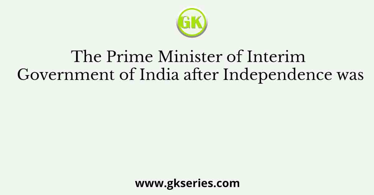 The Prime Minister of Interim Government of India after Independence was