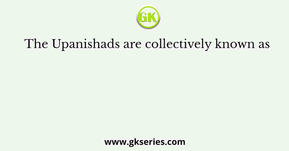 The Upanishads are collectively known as