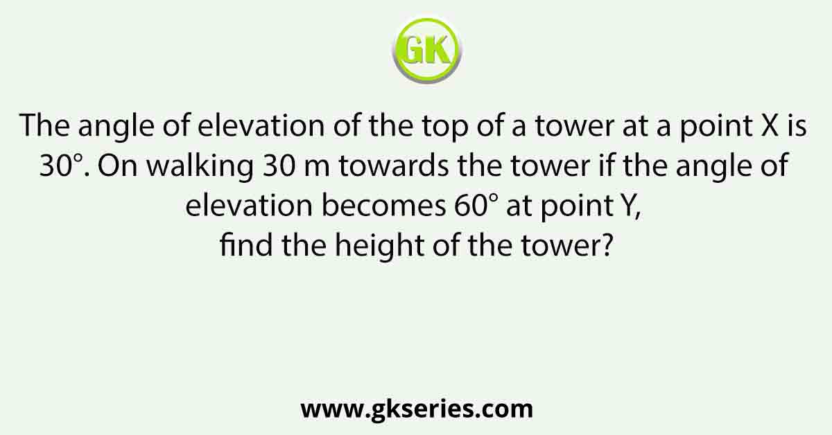 The angle of elevation of the top of a tower at a point X is 30°. On walking 30 m towards the tower if the angle of elevation becomes 60° at point Y, find the height of the tower?