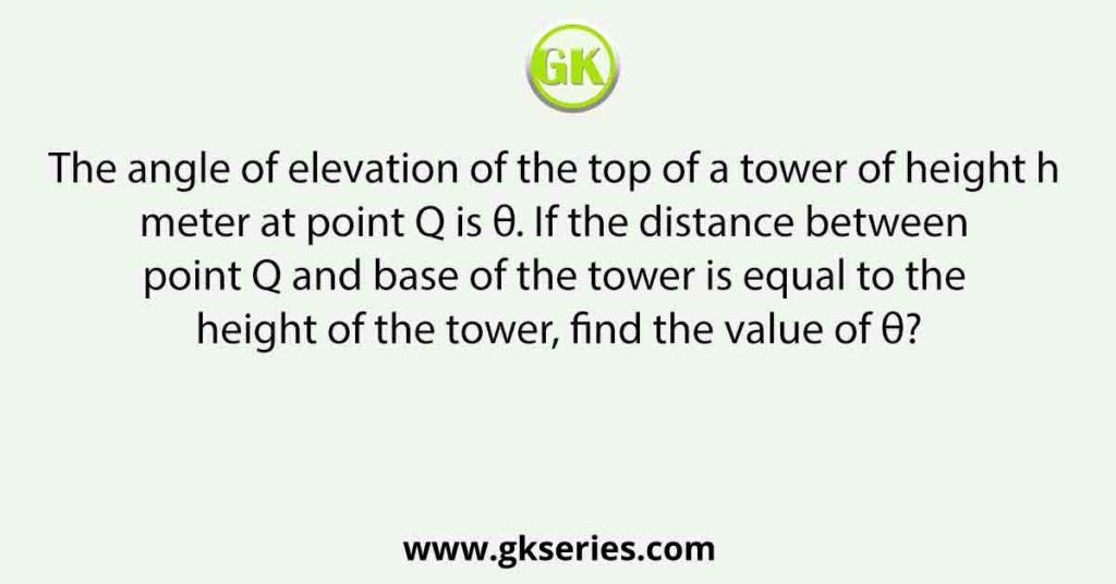 The angle of elevation of the top of a tower of height h meter at point Q is θ. If the distance between point Q and base of the tower is equal to the height of the tower, find the value of θ?