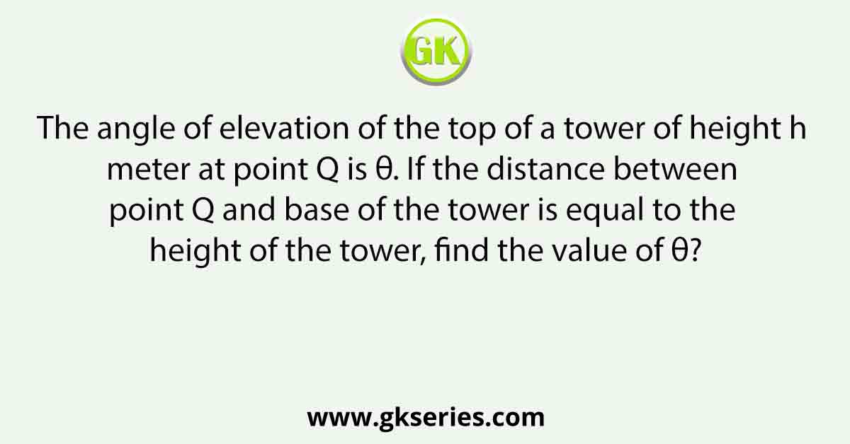 The angle of elevation of the top of a tower of height h meter at point Q is θ. If the distance between point Q and base of the tower is equal to the height of the tower, find the value of θ?