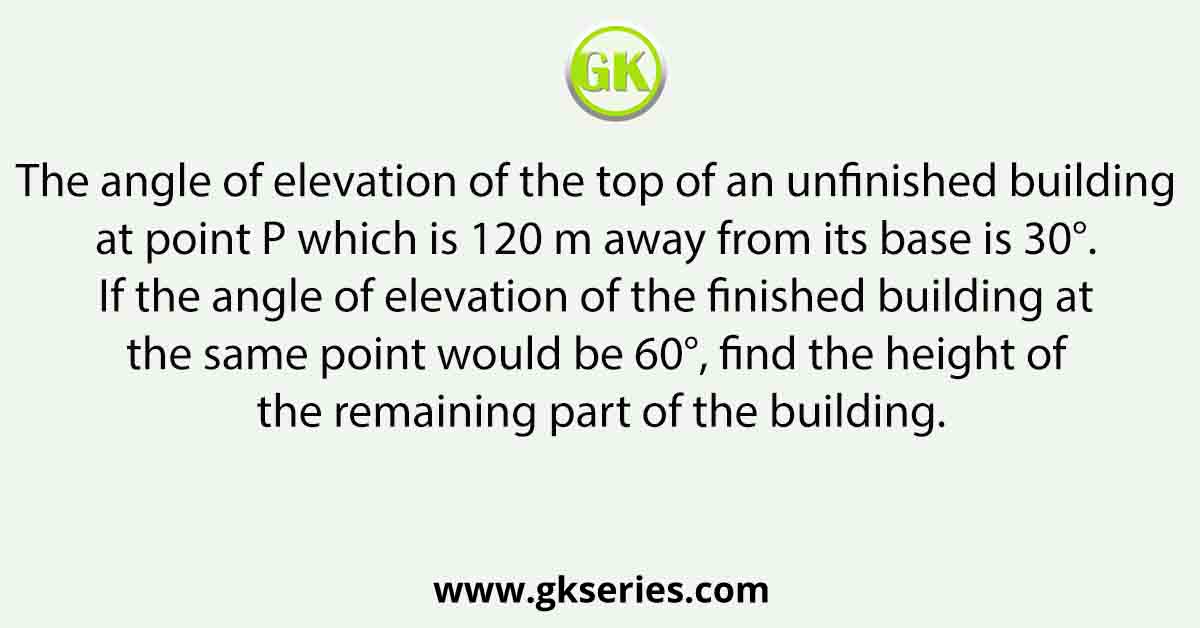 The angle of elevation of the top of an unfinished building at point P which is 120 m away from its base is 30°. If the angle of elevation of the finished building at the same point would be 60°, find the height of the remaining part of the building.