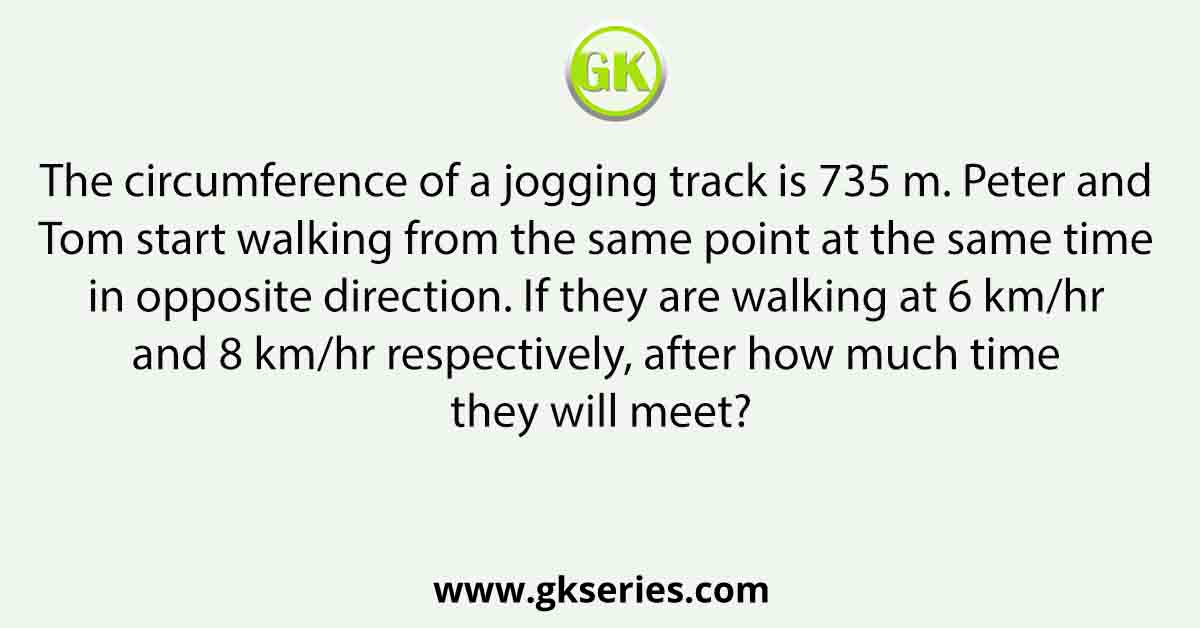The circumference of a jogging track is 735 m. Peter and Tom start walking from the same point at the same time in opposite direction. If they are walking at 6 km/hr and 8 km/hr respectively, after how much time they will meet?