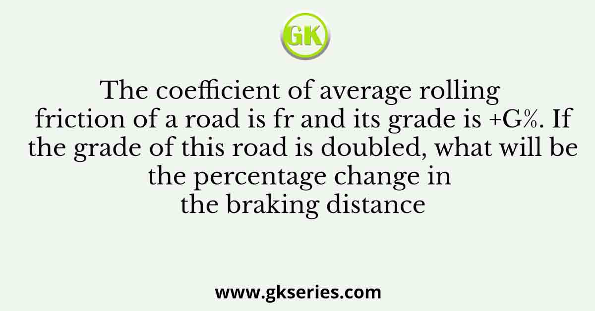 The coefficient of average rolling friction of a road is fr and its grade is +G%. If the grade of this road is doubled, what will be the percentage change in the braking distance