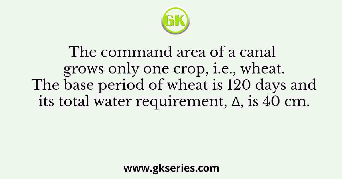 The command area of a canal grows only one crop, i.e., wheat. The base period of wheat is 120 days and its total water requirement, Δ, is 40 cm.