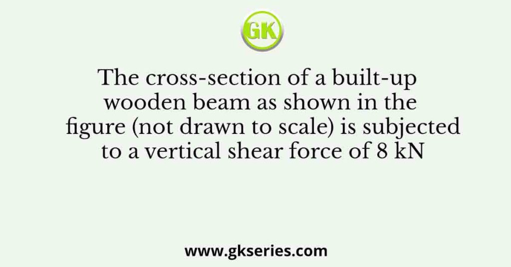 The cross-section of a built-up wooden beam as shown in the figure (not drawn to scale) is subjected to a vertical shear force of 8 kN