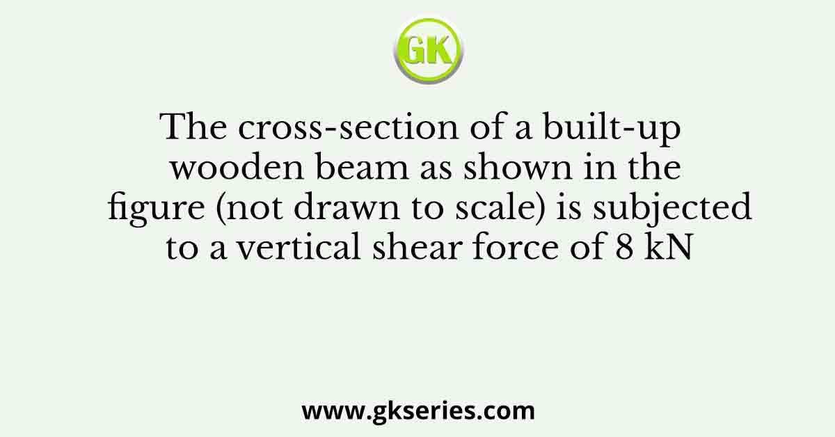 The cross-section of a built-up wooden beam as shown in the figure (not drawn to scale) is subjected to a vertical shear force of 8 kN