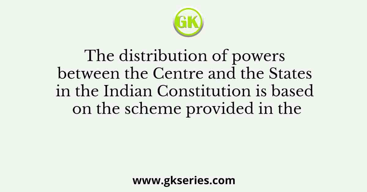 The distribution of powers between the Centre and the States in the Indian Constitution is based on the scheme provided in the