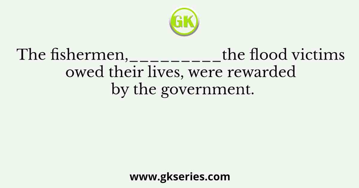 The fishermen,_________the flood victims owed their lives, were rewarded by the government.