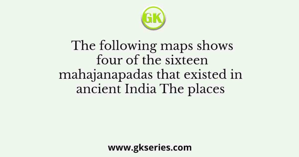 The following maps shows four of the sixteen mahajanapadas that existed in ancient India The places