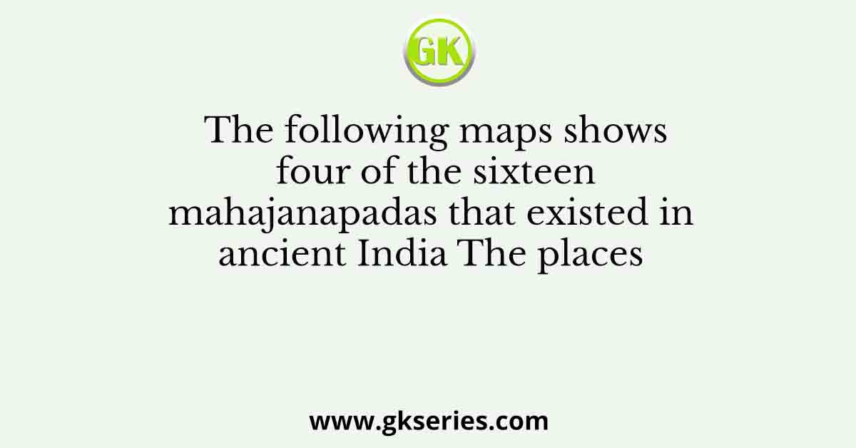 The following maps shows four of the sixteen mahajanapadas that existed in ancient India The places