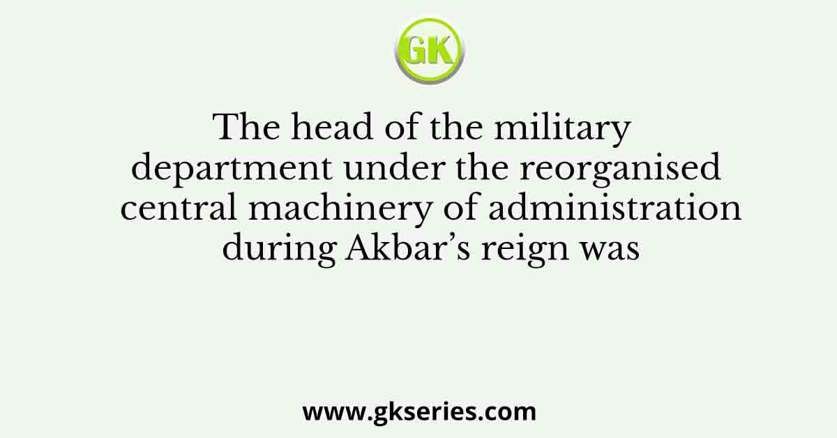 The head of the military department under the reorganised central machinery of administration during Akbar’s reign was