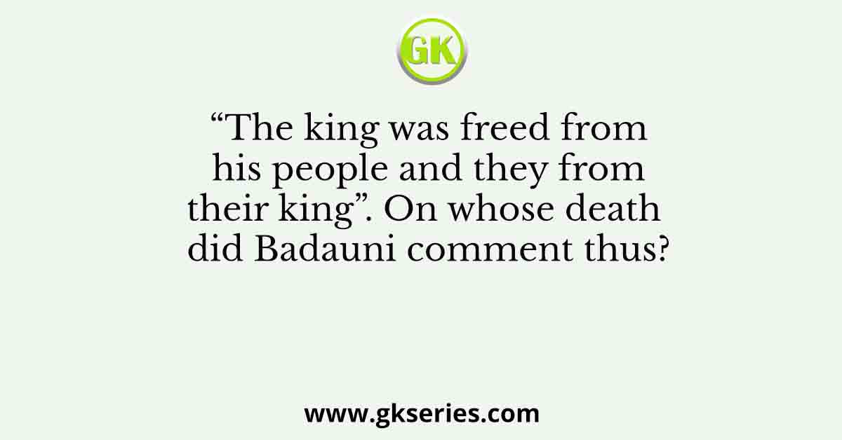 “The king was freed from his people and they from their king”. On whose death did Badauni comment thus?