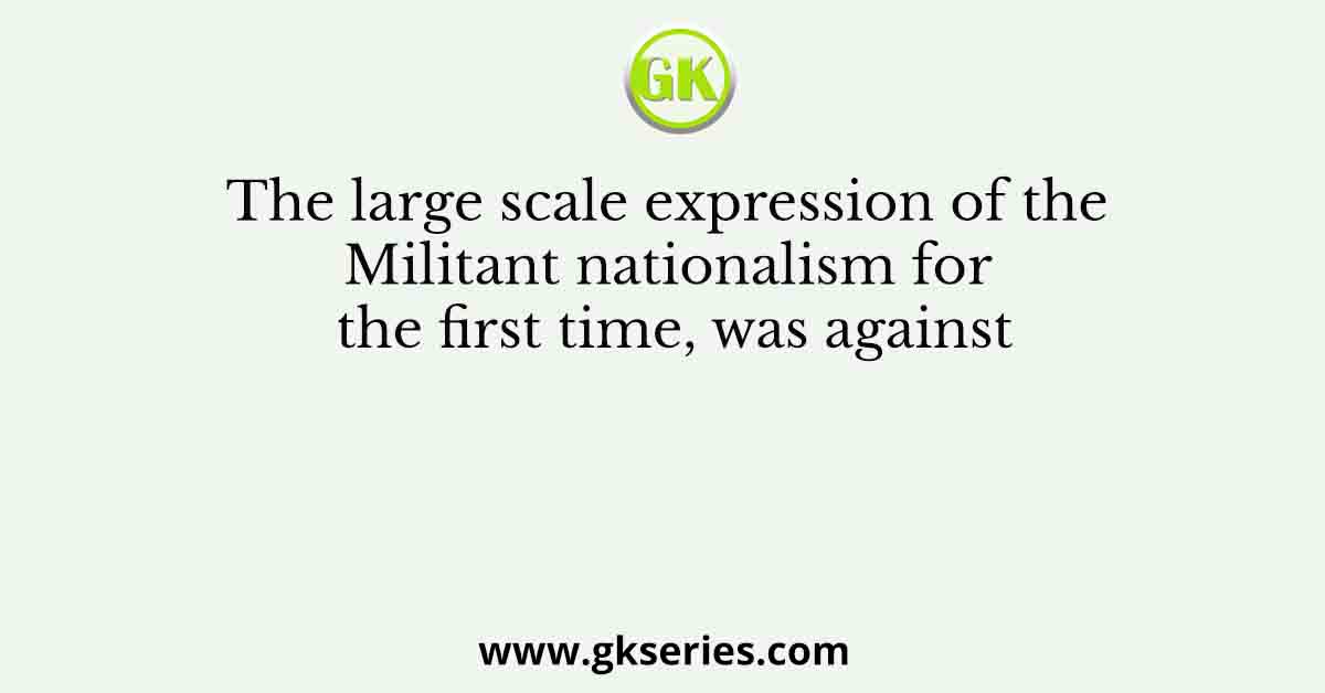The large scale expression of the Militant nationalism for the first time, was against
