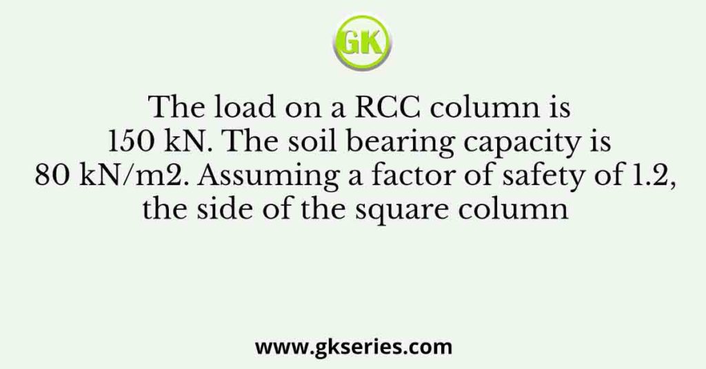 The load on a RCC column is 150 kN. The soil bearing capacity is 80 kN/m2. Assuming a factor of safety of 1.2, the side of the square column