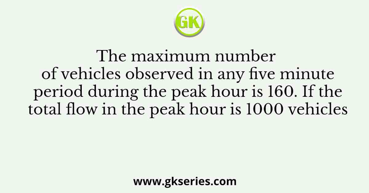 The maximum number of vehicles observed in any five minute period during the peak hour is 160. If the total flow in the peak hour is 1000 vehicles